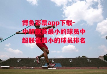 博鱼彩票app下载-中超联赛最小的球员中超联赛最小的球员排名