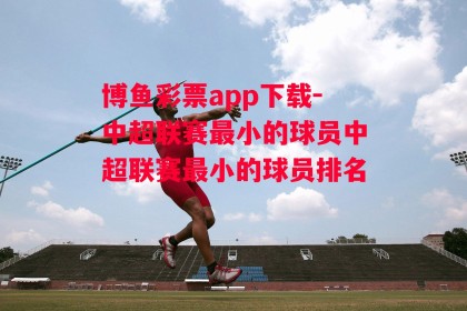 博鱼彩票app下载-中超联赛最小的球员中超联赛最小的球员排名