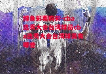 博鱼彩票购彩-cba选秀大会台湾球员cba选秀大会台湾球员有哪些