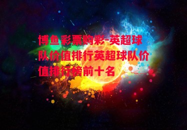 博鱼彩票购彩-英超球队价值排行英超球队价值排行榜前十名