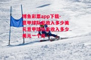 博鱼彩票app下载-意甲球队总收入多少美元意甲球队总收入多少美元一个月