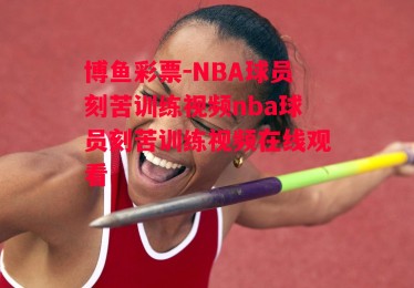 博鱼彩票-NBA球员刻苦训练视频nba球员刻苦训练视频在线观看